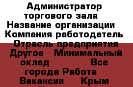 Администратор торгового зала › Название организации ­ Компания-работодатель › Отрасль предприятия ­ Другое › Минимальный оклад ­ 18 000 - Все города Работа » Вакансии   . Крым,Каховское